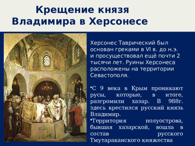  Крещение князя Владимира в Херсонесе Херсонес Таврический был основан греками в VI в. до н.э. и просуществовал ещё почти 2 тысячи лет. Руины Херсонеса расположены на территории Севастополя. С 9 века в Крым проникают русы, которые, в итоге, разгромили хазар. В 988г. здесь крестился русский князь Владимир. Территория полуострова, бывшая хазарской, вошла в состав русского Тмутараканского княжества 