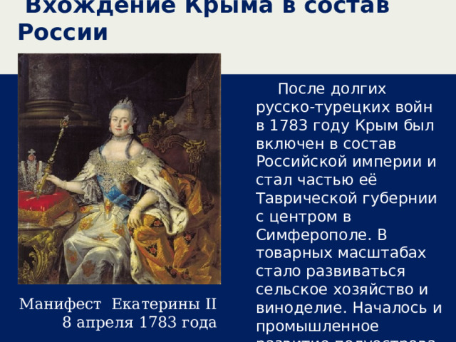  Вхождение Крыма в состав России  После долгих русско-турецких войн в 1783 году Крым был включен в состав Российской империи и стал частью её Таврической губернии с центром в Симферополе. В товарных масштабах стало развиваться сельское хозяйство и виноделие. Началось и промышленное развитие полуострова.  Манифест Екатерины II 8 апреля 1783 года 