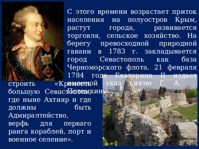 С этого времени возрастает приток населения на полуостров Крым, растут города, развивается торговля, сельское хозяйство. На берегу превосходной природной гавани в 1783 г. закладывается город Севастополь как база Черноморского флота. 21 февраля 1784 года Екатерина II издает именной указ князю Г. А. Потемкину строить «Крепость большую Севастополь, где ныне Ахтияр и где должны быть Адмиралтейство, верфь для перваго ранга кораблей, порт и военное селение». 