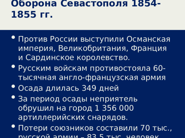 Оборона Севастополя 1854-1855 гг. Против России выступили Османская империя, Великобритания, Франция и Сардинское королевство. Русским войскам противостояла 60-тысячная англо-французская армия Осада длилась 349 дней За период осады неприятель обрушил на город 1 356 000 артиллерийских снарядов. Потери союзников составили 70 тыс., русской армии – 83,5 тыс. человек. 