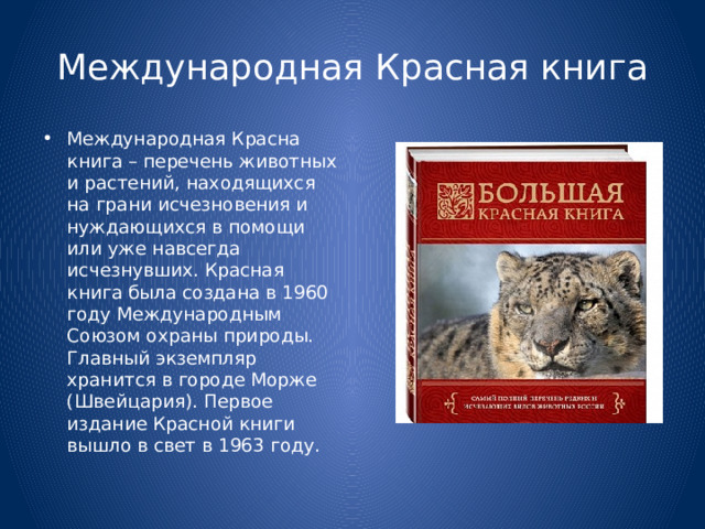 Международная Красная книга Международная Красна книга – перечень животных и растений, находящихся на грани исчезновения и нуждающихся в помощи или уже навсегда исчезнувших. Красная книга была создана в 1960 году Международным Союзом охраны природы. Главный экземпляр хранится в городе Морже (Швейцария). Первое издание Красной книги вышло в свет в 1963 году. 