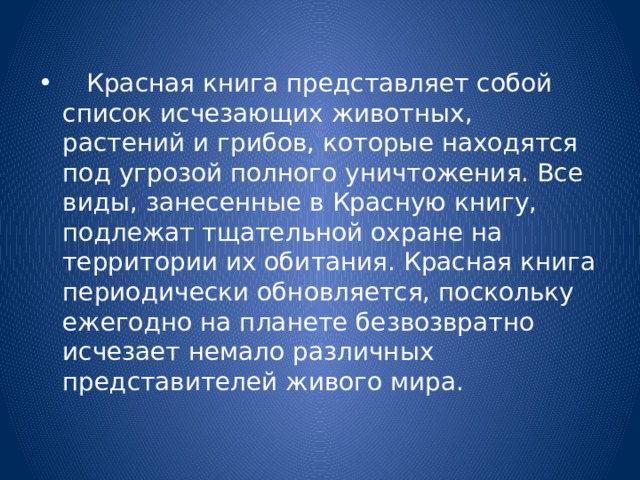  Красная книга представляет собой список исчезающих животных, растений и грибов, которые находятся под угрозой полного уничтожения. Все виды, занесенные в Красную книгу, подлежат тщательной охране на территории их обитания. Красная книга периодически обновляется, поскольку ежегодно на планете безвозвратно исчезает немало различных представителей живого мира. 