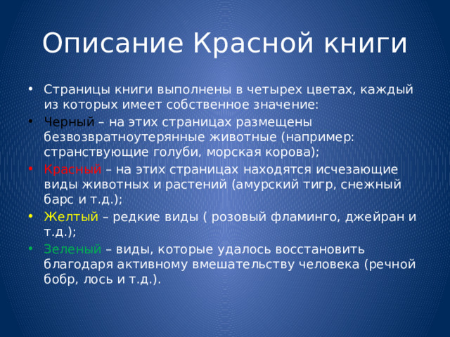 Описание Красной книги Страницы книги выполнены в четырех цветах, каждый из которых имеет собственное значение: Черный – на этих страницах размещены безвозвратноутерянные животные (например: странствующие голуби, морская корова); Красный – на этих страницах находятся исчезающие виды животных и растений (амурский тигр, снежный барс и т.д.); Желтый – редкие виды ( розовый фламинго, джейран и т.д.); Зеленый – виды, которые удалось восстановить благодаря активному вмешательству человека (речной бобр, лось и т.д.). 