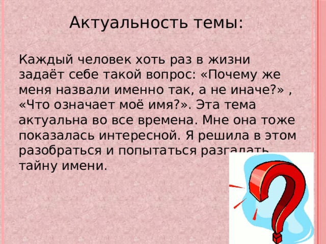 Актуальность темы: Каждый человек хоть раз в жизни задаёт себе такой вопрос: «Почему же меня назвали именно так, а не иначе?» , «Что означает моё имя?». Эта тема актуальна во все времена. Мне она тоже показалась интересной. Я решила в этом разобраться и попытаться разгадать тайну имени. 