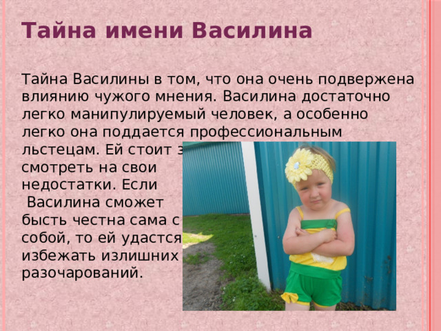 Тайна имени Василина  Тайна Василины в том, что она очень подвержена влиянию чужого мнения. Василина достаточно легко манипулируемый человек, а особенно легко она поддается профессиональным льстецам. Ей стоит знать об этом и честно смотреть на свои недостатки. Если  Василина сможет бысть честна сама с собой, то ей удастся избежать излишних разочарований. 