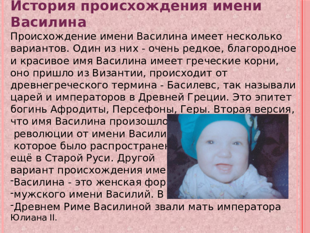 История происхождения имени Василина Происхождение имени Василина имеет несколько вариантов. Один из них - очень редкое, благородное и красивое имя Василина имеет греческие корни, оно пришло из Византии, происходит от древнегреческого термина - Басилевс, так называли царей и императоров в Древней Греции. Это эпитет богинь Афродиты, Персефоны, Геры. Вторая версия, что имя Василина произошло после Октябрьской  революции от имени Василиса,  которое было распространено ещё в Старой Руси. Другой вариант происхождения имени Василина - это женская форма мужского имени Василий. В Древнем Риме Василиной звали мать императора Юлиана II. 