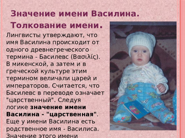 Значение имени Василина. Толкование имени . Лингвисты утверждают, что имя Василина происходит от одного древнегреческого термина - Басилевс (Βασιλίς). В микенской, а затем и в греческой культуре этим термином величали царей и императоров. Считается, что Басилевс в переводе означает 