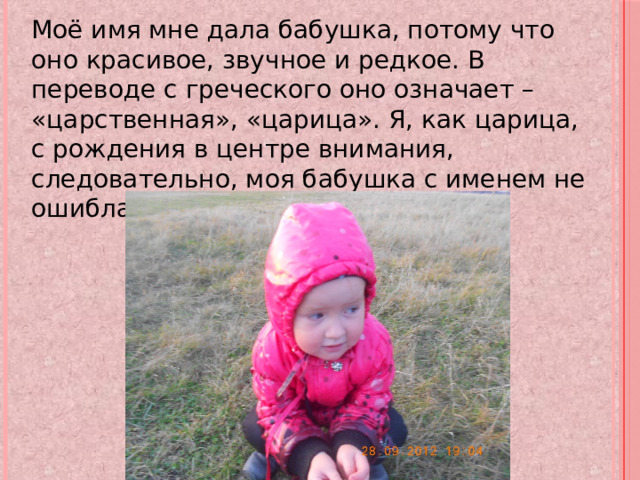 Моё имя мне дала бабушка, потому что оно красивое, звучное и редкое. В переводе с греческого оно означает – «царственная», «царица». Я, как царица, с рождения в центре внимания, следовательно, моя бабушка с именем не ошиблась. 