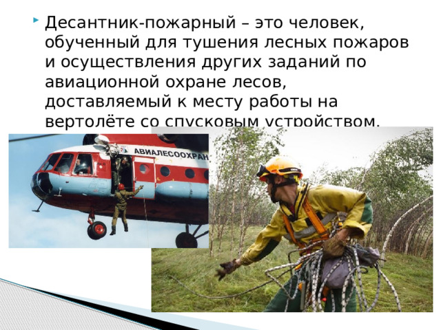 Десантник-пожарный – это человек, обученный для тушения лесных пожаров и осуществления других заданий по авиационной охране лесов, доставляемый к месту работы на вертолёте со спусковым устройством. 