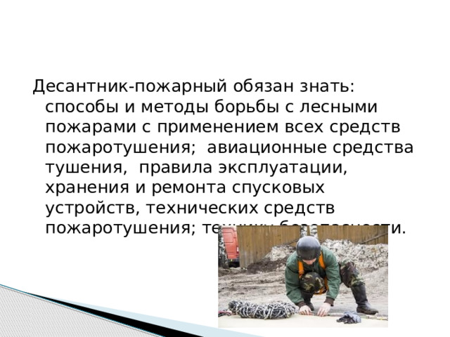 Десантник-пожарный обязан знать: способы и методы борьбы с лесными пожарами с применением всех средств пожаротушения; авиационные средства тушения, правила эксплуатации, хранения и ремонта спусковых устройств, технических средств пожаротушения; технику безопасности. 