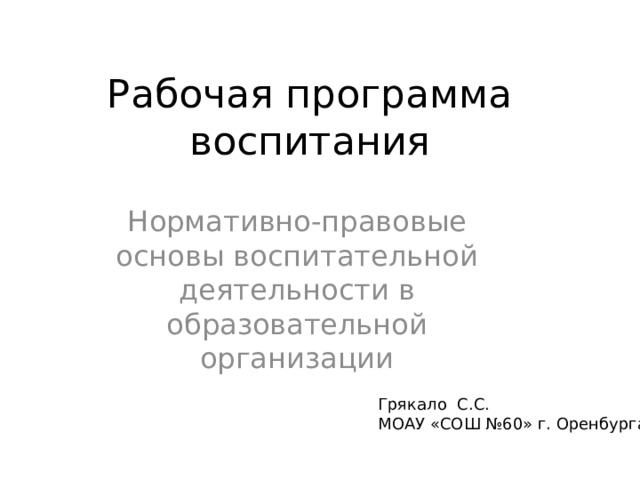 Рабочая программа воспитания Нормативно-правовые основы воспитательной деятельности в образовательной организации Грякало С.С. МОАУ «СОШ №60» г. Оренбурга 