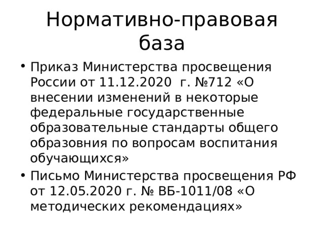 Нормативно-правовая база Приказ Министерства просвещения России от 11.12.2020 г. №712 «О внесении изменений в некоторые федеральные государственные образовательные стандарты общего образовния по вопросам воспитания обучающихся» Письмо Министерства просвещения РФ от 12.05.2020 г. № ВБ-1011/08 «О методических рекомендациях» 