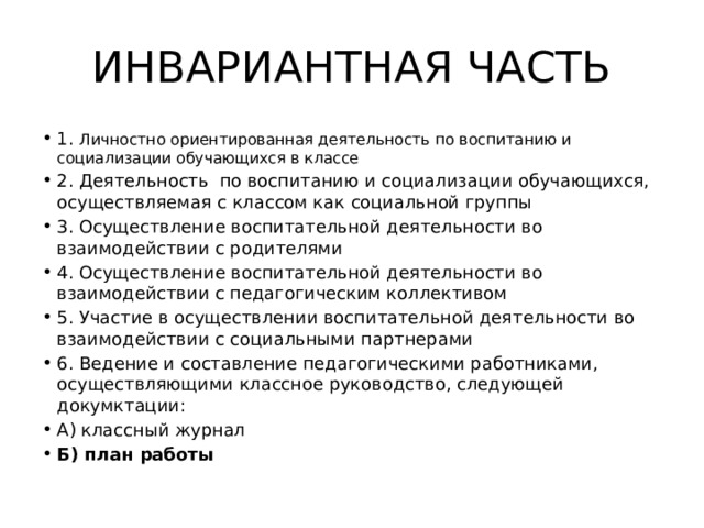 ИНВАРИАНТНАЯ ЧАСТЬ 1. Личностно ориентированная деятельность по воспитанию и социализации обучающихся в классе 2. Деятельность по воспитанию и социализации обучающихся, осуществляемая с классом как социальной группы 3. Осуществление воспитательной деятельности во взаимодействии с родителями 4. Осуществление воспитательной деятельности во взаимодействии с педагогическим коллективом 5. Участие в осуществлении воспитательной деятельности во взаимодействии с социальными партнерами 6. Ведение и составление педагогическими работниками, осуществляющими классное руководство, следующей докумктации: А) классный журнал Б) план работы 