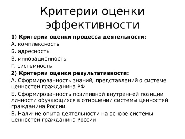 Критерии оценки эффективности 1) Критерии оценки процесса деятельности: А. комплексность Б. адресность В. инновационность Г. системность 2) Критерии оценки результативности: А. Сформированность знаний, представлений о системе ценностей гражданина РФ Б. Сформированность позитивной внутренней позиции личности обучающихся в отношении системы ценностей гражданина России В. Наличие опыта деятельности на основе системы ценностей гражданина России 