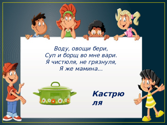 Воду, овощи бери, Суп и борщ во мне вари. Я чистюля, не грязнуля, Я же мамина... Кастрюля 
