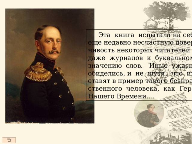  Эта книга испытала на себе еще недавно несчастную довер- чивость некоторых читателей и даже журналов к буквальному значению слов. Иные ужасно обиделись, и не шутя, что им ставят в пример такого безнрав- ственного человека, как Герой Нашего Времени….  