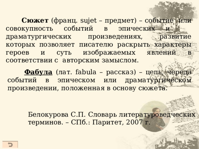  Сюжет (франц. sujet – предмет) – событие или совокупность событий в эпических и драматургических произведениях, развитие которых позволяет писателю раскрыть характеры героев и суть изображаемых явлений в соответствии с авторским замыслом.  Фабула  ( лат. fabula – рассказ) – цепь, череда событий в эпическом или драматургическом произведении, положенная в основу сюжета. Белокурова С.П. Словарь литературоведческих терминов. – СПб.: Паритет, 2007 г.  