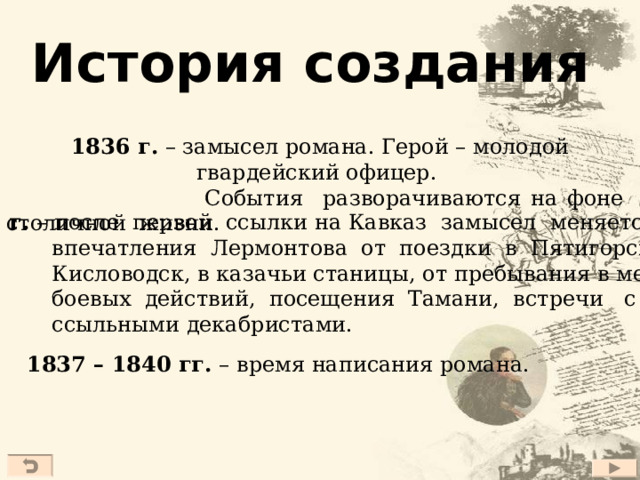 История создания 1836 г. – замысел романа. Герой – молодой гвардейский офицер.  События разворачиваются на фоне столичной жизни. 1837 г. – после первой ссылки на Кавказ замысел меняется –  впечатления Лермонтова от поездки в Пятигорск,  Кисловодск, в казачьи станицы, от пребывания в местах  боевых действий, посещения Тамани, встречи с  ссыльными декабристами.  1837 – 1840 гг. – время написания романа.  