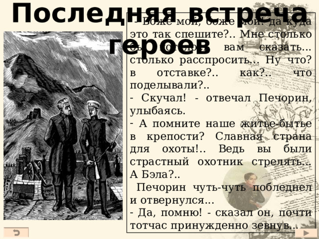 Последняя встреча героев  - Боже мой, боже мой! да куда это так спешите?.. Мне столько бы хотелось вам сказать... столько расспросить... Ну что? в отставке?.. как?.. что поделывали?..  Скучал! - отвечал Печорин, улыбаясь.  А помните наше житье-бытье в крепости? Славная страна для охоты!.. Ведь вы были страстный охотник стрелять... А Бэла?..  Печорин чуть-чуть побледнел и отвернулся...  Да, помню! - сказал он, почти тотчас принужденно зевнув... 21 