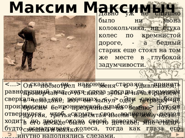 Максим Максимыч Давно уж не слышно было ни звона колокольчика, ни стука колес по кремнистой дороге, - а бедный старик еще стоял на том же месте в глубокой задумчивости.  сказал он наконец, стараясь принять равнодушный вид, хотя слеза досады по временам сверкала на его ресницах  Эти слова были произнесены с иронической улыбкой.  Тут он отвернулся, чтоб скрыть свое волнение, пошел ходить по двору около своей повозки, показывая, будто осматривает колеса, тогда как глаза его поминутно наполнялись слезами. Он посмотрел на меня с удивлением, проворчал что-то сквозь зубы и начал рыться в чемодане; вот он вынул одну тетрадку и бросил ее с презрением на землю; потом другая, третья и десятая имели ту же участь: в его досаде было что-то детское; мне стало смешно и жалко... 21 