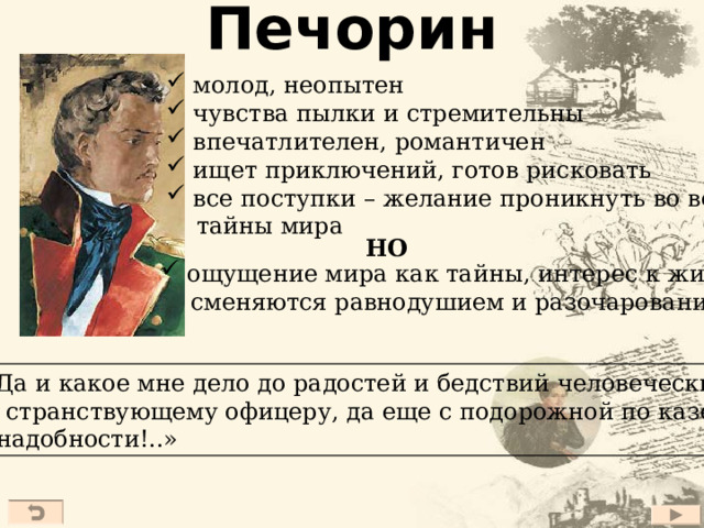 Печорин  молод, неопытен  чувства пылки и стремительны  впечатлителен, романтичен  ищет приключений, готов рисковать  все поступки – желание проникнуть во все  тайны мира НО  ощущение мира как тайны, интерес к жизни  сменяются равнодушием и разочарованием  «Да и какое мне дело до радостей и бедствий человеческих, мне, странствующему офицеру, да еще с подорожной по казен- ной надобности!..» 27 