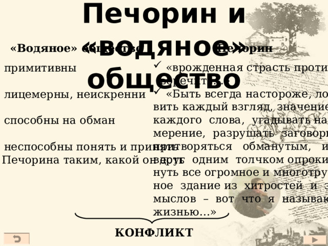 Печорин и «водяное» общество Печорин «Водяное» общество  «врожденная страсть проти-  воречить…»  «Быть всегда настороже, ло- вить каждый взгляд, значение каждого слова, угадывать на- мерение, разрушать заговоры, притворяться обманутым, и вдруг одним толчком опроки- нуть все огромное и многотруд- ное здание из хитростей и за- мыслов – вот что я называю жизнью…»  примитивны  лицемерны, неискренни  способны на обман  неспособны понять и принять  Печорина таким, какой он есть КОНФЛИКТ 27 