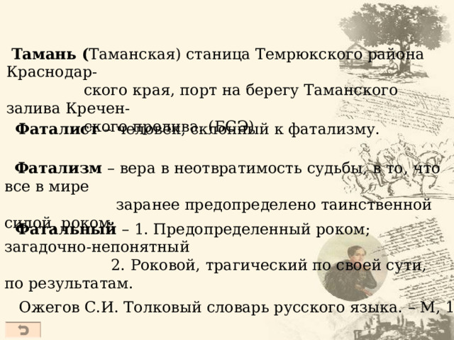  Тамань ( Таманская) станица Темрюкского района Краснодар-  ского края, порт на берегу Таманского залива Кречен-  ского пролива. (БСЭ)  Фаталист – человек, склонный к фатализму.  Фатализм – вера в неотвратимость судьбы, в то, что все в мире  заранее предопределено таинственной силой, роком.  Фатальный – 1. Предопределенный роком; загадочно-непонятный  2. Роковой, трагический по своей сути, по результатам. Ожегов С.И. Толковый словарь русского языка. – М, 1997  