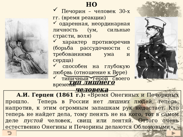 Печорин и Онегин Белинский : Печорин – «Это Онегин нашего времени, герой нашего времени. Несходство их между собой гораздо меньше расстояния между Онегою и Печорою».  Герцен : Печорин – «младший брат Онегина». Сходства:  представители светского общества  история жизни: вначале – погоня за светскими удовольствиями, затем – разочарование  попытка найти применение своим душевным силам (чтение книг, хозяйство) – вновь разочарование  героями овладевает скука (сплин)  критическое отношение не только к окружающим, но и к себе 41 