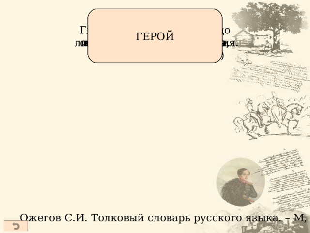 Человек, совершающий  подвиги, необычный по своей храбрости, доблести,  самоотверженности. Главное действующее лицо  литературного произведения. Человек, воплощающий  в себе черты эпохи, среды. Тот, кто привлек к себе  внимание (чаще о том,  кто вызывает восхищение,  подражание, удивление) ГЕРОЙ Ожегов С.И. Толковый словарь русского языка. – М, 1997  