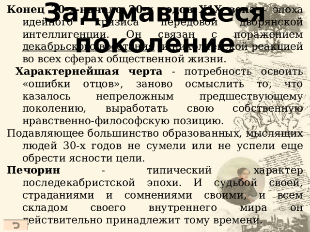 Задумавшееся поколение Конец 20-х-начало 30-х годов Х1Х века – эпоха идейного кризиса передовой дворянской интеллигенции. Он связан с поражением декабрьского восстания и николаевской реакцией во всех сферах общественной жизни.  Характернейшая черта - потребность освоить «ошибки отцов», заново осмыслить то, что казалось непреложным предшествующему поколению, выработать свою собственную нравственно-философскую позицию. Подавляющее большинство образованных, мыслящих людей 30-х годов не сумели или не успели еще обрести ясности цели. Печорин - типический характер последекабристской эпохи. И судьбой своей, страданиями и сомнениями своими, и всем складом своего внутреннего мира он действительно принадлежит тому времени.  