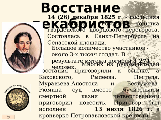 Восстание декабристов 14 (26) декабря 1825 г . - последняя в истории России попытка гвардейского дворцового переворота . Состоялась в Санкт-Петербурге на Сенатской площади. Б ольш ое количество участников - око ло 3 -х тысяч солдат. В результате мятежа погибли 1 271 человек .  Многих из руководителей восстания приговорили к ссылке, а Каховского , Рылеев а , Пестеля , Муравьева-Апостола и Бестужев а -Рюмин а с уд вместо мучительной смертной казни четвертованием приговорил повесить . Приговор был исполнен  13 июля 1826 г. в кронверке Петропавловской крепости.  