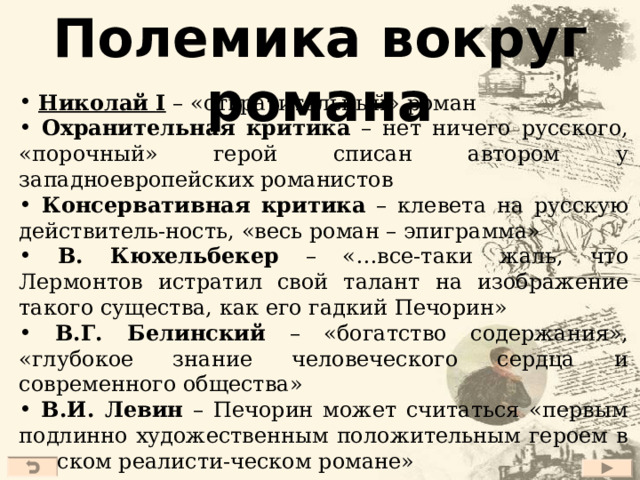 Полемика вокруг романа  Николай I – «отвратительный» роман  Охранительная критика – нет ничего русского, «порочный» герой списан автором у западноевропейских романистов  Консервативная критика – клевета на русскую действитель-ность, «весь роман – эпиграмма»  В. Кюхельбекер – «…все-таки жаль, что Лермонтов истратил свой талант на изображение такого существа, как его гадкий Печорин»  В.Г. Белинский – «богатство содержания», «глубокое знание человеческого сердца и современного общества»  В.И. Левин – Печорин может считаться «первым подлинно художественным положительным героем в русском реалисти-ческом романе»  