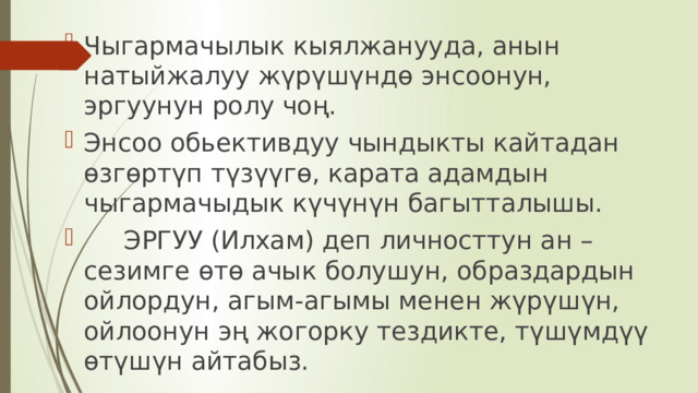 Чыгармачылык кыялжанууда, анын натыйжалуу жүрүшүндө энсоонун, эргуунун ролу чоң. Энсоо обьективдуу чындыкты кайтадан өзгөртүп түзүүгө, карата адамдын чыгармачыдык күчүнүн багытталышы.  ЭРГУУ (Илхам) деп личносттун ан – сезимге өтө ачык болушун, образдардын ойлордун, агым-агымы менен жүрүшүн, ойлоонун эң жогорку тездикте, түшүмдүү өтүшүн айтабыз. 
