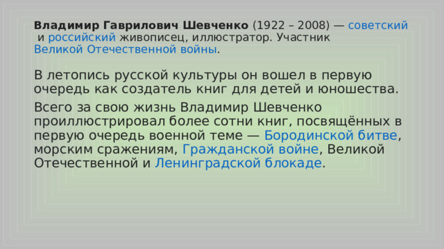 Владимир Гаврилович Шевченко (1922 – 2008) —  советский  и  российский  живописец, иллюстратор. Участник  Великой Отечественной войны . В летопись русской культуры он вошел в первую очередь как создатель книг для детей и юношества. Всего за свою жизнь Владимир Шевченко проиллюстрировал более сотни книг, посвящённых в первую очередь военной теме —  Бородинской битве , морским сражениям,  Гражданской войне , Великой Отечественной и  Ленинградской блокаде . 