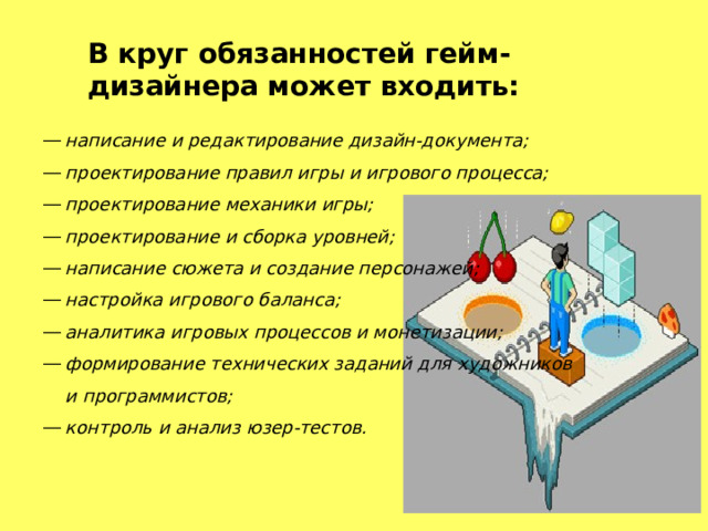 В круг обязанностей   гейм-дизайнера  может входить: написание и редактирование дизайн-документа; проектирование правил игры и игрового процесса; проектирование механики игры; проектирование и сборка уровней; написание сюжета и создание персонажей; настройка игрового баланса; аналитика игровых процессов и монетизации; формирование технических заданий для художников и программистов; контроль и анализ юзер-тестов. 