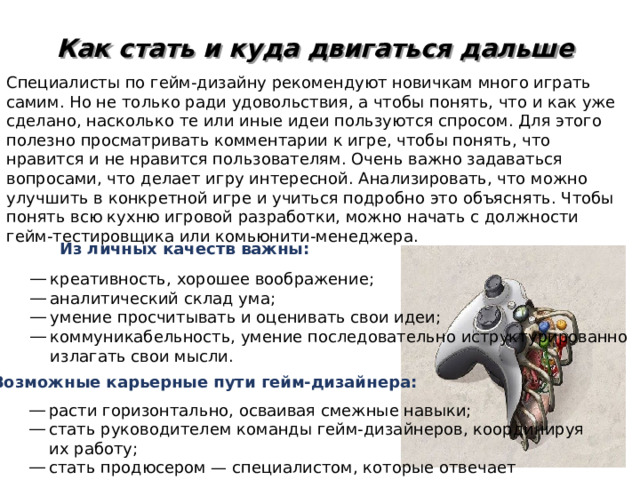 Как стать и куда двигаться дальше Специалисты по гейм-дизайну рекомендуют новичкам много играть самим. Но не только ради удовольствия, а чтобы понять, что и как уже сделано, насколько те или иные идеи пользуются спросом. Для этого полезно просматривать комментарии к игре, чтобы понять, что нравится и не нравится пользователям. Очень важно задаваться вопросами, что делает игру интересной. Анализировать, что можно улучшить в конкретной игре и учиться подробно это объяснять. Чтобы понять всю кухню игровой разработки, можно начать с должности гейм-тестировщика или комьюнити-менеджера. Из личных качеств важны: креативность, хорошее воображение; аналитический склад ума; умение просчитывать и оценивать свои идеи; коммуникабельность, умение последовательно иструктурированно излагать свои мысли. Возможные карьерные пути   гейм-дизайнера: расти горизонтально, осваивая смежные навыки; стать руководителем команды гейм-дизайнеров, координируя их работу; стать продюсером — специалистом, которые отвечает за глобальное видение проекта 