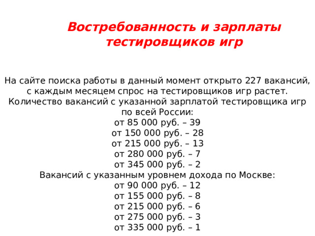Востребованность и зарплаты тестировщиков игр На сайте поиска работы в данный момент открыто 227 вакансий, с каждым месяцем спрос на тестировщиков игр растет. Количество вакансий с указанной зарплатой тестировщика игр по всей России: от 85 000 руб. – 39 от 150 000 руб. – 28 от 215 000 руб. – 13 от 280 000 руб. – 7 от 345 000 руб. – 2 Вакансий с указанным уровнем дохода по Москве: от 90 000 руб. – 12 от 155 000 руб. – 8 от 215 000 руб. – 6 от 275 000 руб. – 3 от 335 000 руб. – 1 