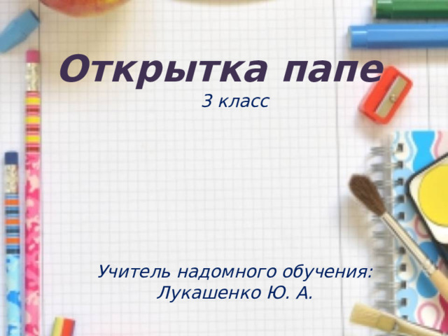Открытка папе 3 класс       Учитель надомного обучения: Лукашенко Ю. А.   