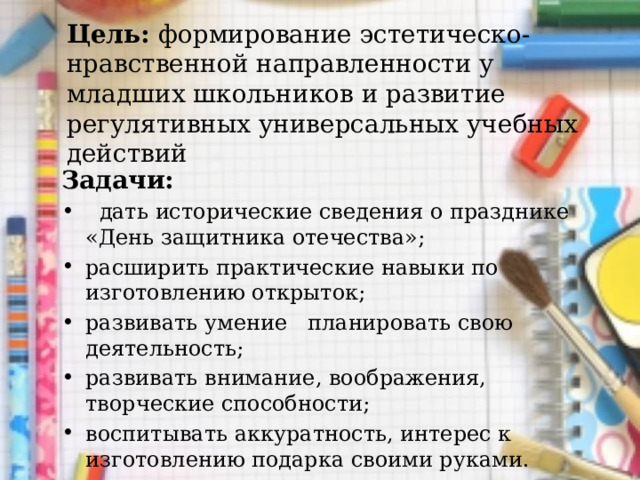 Цель: формирование эстетическо-нравственной направленности у младших школьников и развитие регулятивных универсальных учебных действий Задачи:  дать исторические сведения о празднике «День защитника отечества»; расширить практические навыки по изготовлению открыток; развивать умение планировать свою деятельность; развивать внимание, воображения, творческие способности; воспитывать аккуратность, интерес к изготовлению подарка своими руками.   