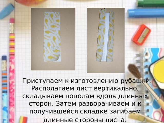  Приступаем к изготовлению рубашки. Располагаем лист вертикально, складываем пополам вдоль длинных сторон. Затем разворачиваем и к получившейся складке загибаем длинные стороны листа . 