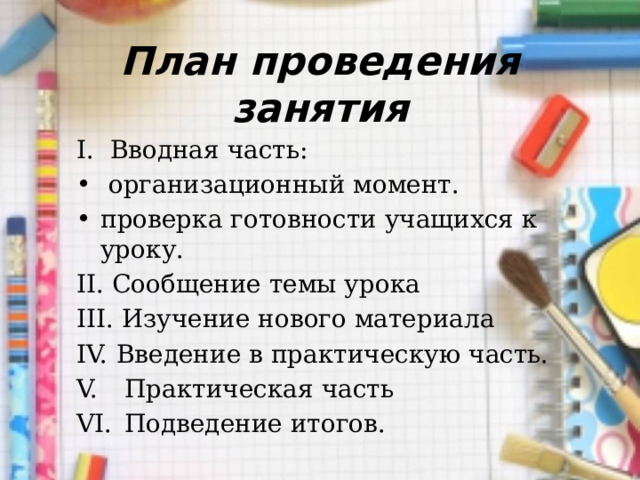 План проведения занятия I. Вводная часть:  организационный момент. проверка готовности учащихся к уроку. II. Сообщение темы урока III. Изучение нового материала Введение в практическую часть.  Практическая часть  Подведение итогов. 