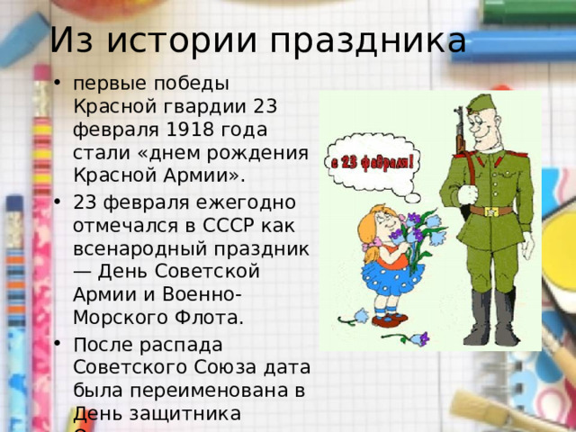 Из истории праздника первые победы Красной гвардии 23 февраля 1918 года стали «днем рождения Красной Армии». 23 февраля ежегодно отмечался в СССР как всенародный праздник — День Советской Армии и Военно-Морского Флота. После распада Советского Союза дата была переименована в День защитника Отечества. 