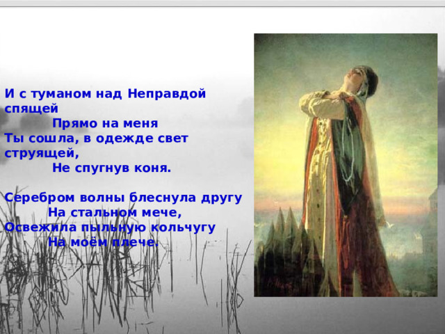 И с туманом над Неправдой спящей  Прямо на меня Ты сошла, в одежде свет струящей,  Не спугнув коня.  Серебром волны блеснула другу  На стальном мече, Освежила пыльную кольчугу  На моём плече. 15 