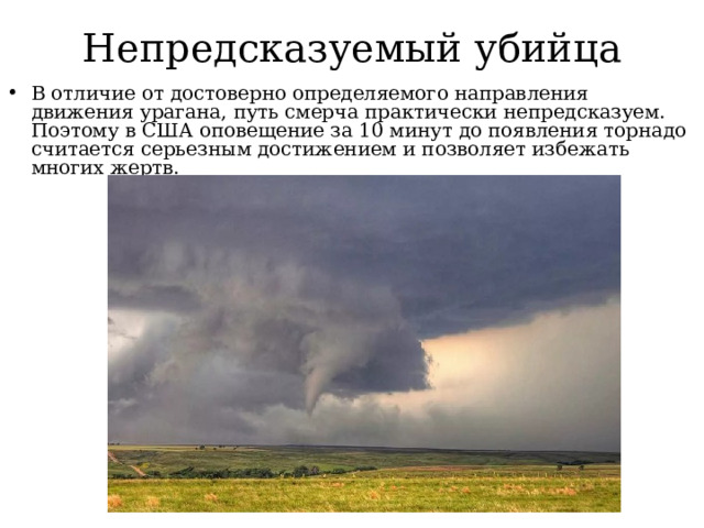 Непредсказуемый убийца В отличие от достоверно определяемого направления движения урагана, путь смерча практически непредсказуем. Поэтому в США оповещение за 10 минут до появления торнадо считается серьезным достижением и позволяет избежать многих жертв. 