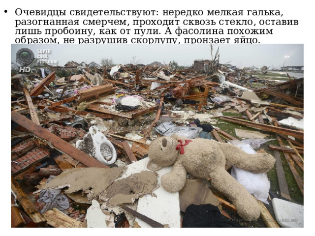 Очевидцы свидетельствуют: нередко мелкая галька, разогнанная смерчем, проходит сквозь стекло, оставив лишь пробоину, как от пули. А фасолина похожим образом, не разрушив скорлупу, пронзает яйцо. 