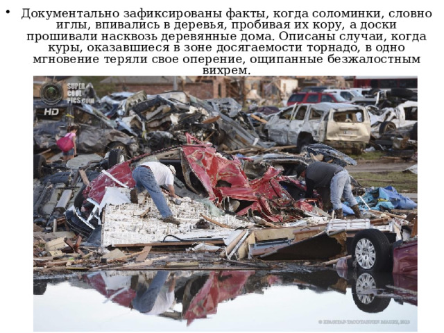 Документально зафиксированы факты, когда соломинки, словно иглы, впивались в деревья, пробивая их кору, а доски прошивали насквозь деревянные дома. Описаны случаи, когда куры, оказавшиеся в зоне досягаемости торнадо, в одно мгновение теряли свое оперение, ощипанные безжалостным вихрем.  
