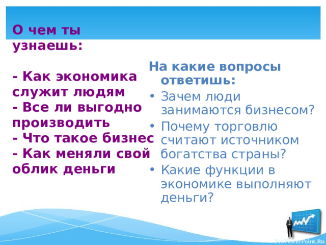 О чем ты узнаешь:   - Как экономика служит людям  - Все ли выгодно производить  - Что такое бизнес  - Как меняли свой облик деньги На какие вопросы ответишь: Зачем люди занимаются бизнесом? Почему торговлю считают источником богатства страны? Какие функции в экономике выполняют деньги? 