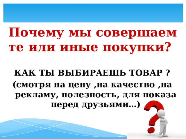 Почему мы совершаем те или иные покупки?   КАК ТЫ ВЫБИРАЕШЬ ТОВАР ? (смотря на цену ,на качество ,на рекламу, полезность, для показа перед друзьями…)   
