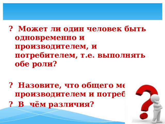    ?  Может ли один человек быть одновременно и производителем, и потребителем, т.е. выполнять обе роли?   ? Назовите, что общего между производителем и потребителем. ? В чём различия? 