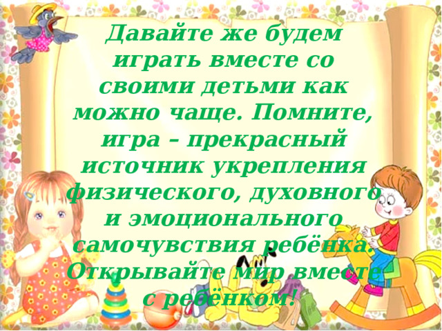 Давайте же будем играть вместе со своими детьми как можно чаще. Помните, игра – прекрасный источник укрепления физического, духовного и эмоционального самочувствия ребёнка. Открывайте мир вместе с ребёнком! 